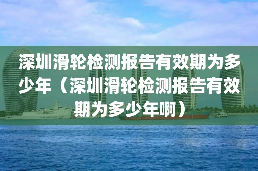 深圳滑轮检测报告有效期为多少年（深圳滑轮检测报告有效期为多少年啊）