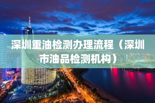 深圳重油检测办理流程（深圳市油品检测机构）