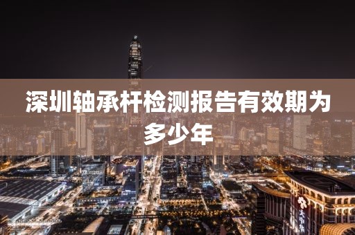 深圳轴承杆检测报告有效期为多少年