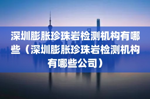 深圳膨胀珍珠岩检测机构有哪些（深圳膨胀珍珠岩检测机构有哪些公司）