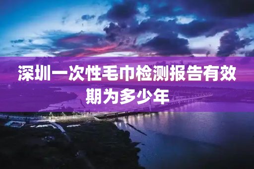 深圳一次性毛巾检测报告有效期为多少年