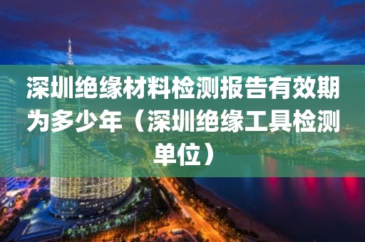 深圳绝缘材料检测报告有效期为多少年（深圳绝缘工具检测单位）