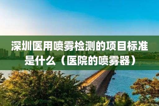 深圳医用喷雾检测的项目标准是什么（医院的喷雾器）