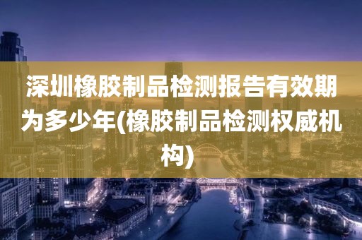 深圳橡胶制品检测报告有效期为多少年(橡胶制品检测权威机构) 