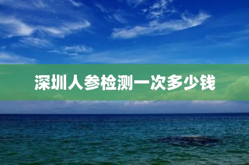 深圳人参检测一次多少钱