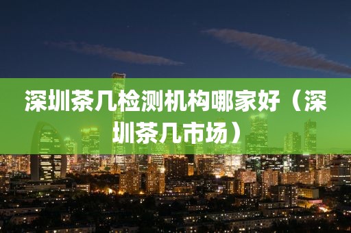 深圳茶几检测机构哪家好（深圳茶几市场）